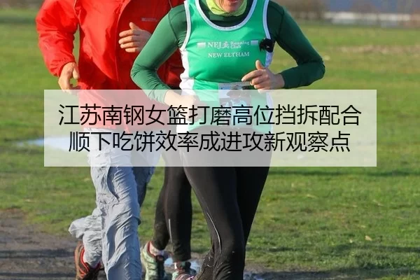 江苏南钢女篮打磨高位挡拆配合 顺下吃饼效率成进攻新观察点